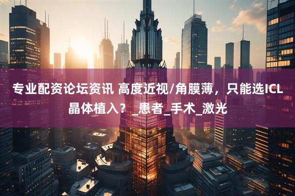 专业配资论坛资讯 高度近视/角膜薄，只能选ICL晶体植入？_患者_手术_激光