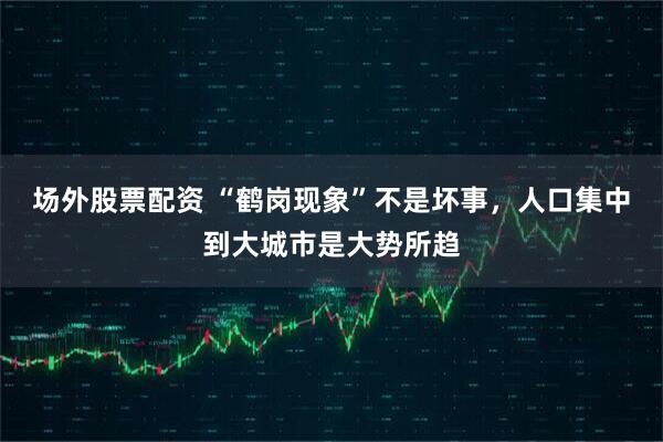 场外股票配资 “鹤岗现象”不是坏事，人口集中到大城市是大势所趋