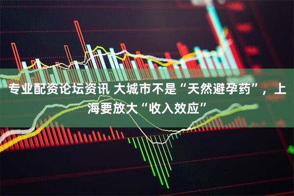 专业配资论坛资讯 大城市不是“天然避孕药”，上海要放大“收入效应”