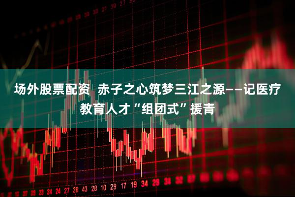 场外股票配资  赤子之心筑梦三江之源——记医疗教育人才“组团式”援青