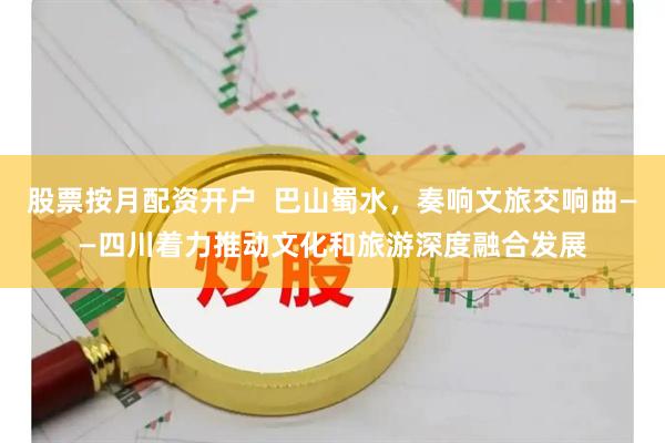 股票按月配资开户  巴山蜀水，奏响文旅交响曲——四川着力推动文化和旅游深度融合发展