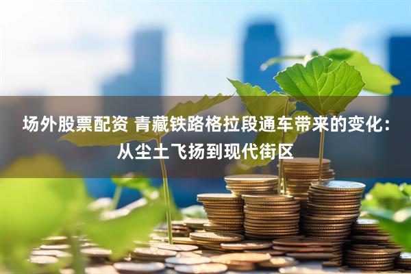 场外股票配资 青藏铁路格拉段通车带来的变化：从尘土飞扬到现代街区