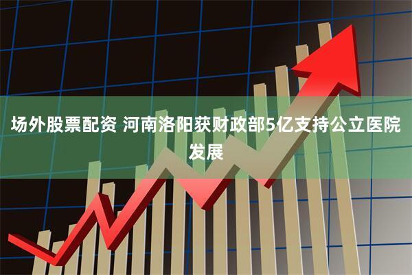 场外股票配资 河南洛阳获财政部5亿支持公立医院发展