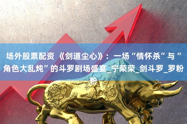 场外股票配资 《剑道尘心》：一场“情怀杀”与“角色大乱炖”的斗罗剧场盛宴_宁荣荣_剑斗罗_罗粉