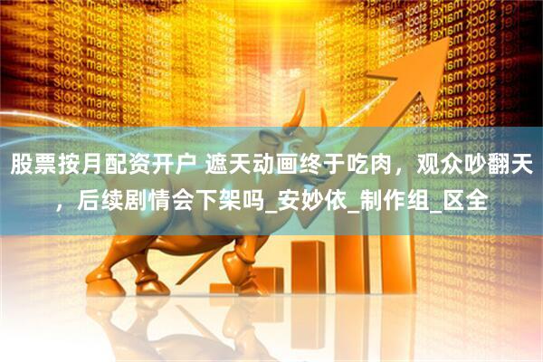 股票按月配资开户 遮天动画终于吃肉，观众吵翻天，后续剧情会下架吗_安妙依_制作组_区全