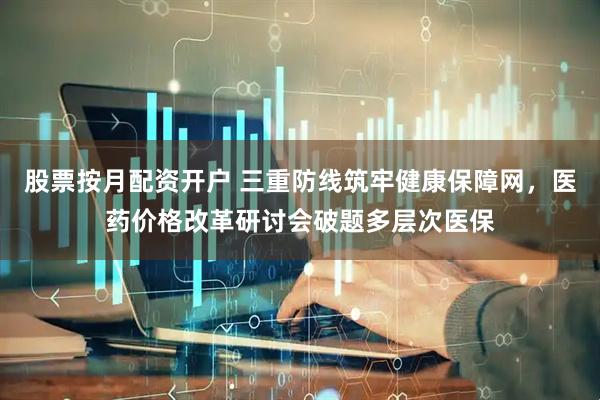 股票按月配资开户 三重防线筑牢健康保障网，医药价格改革研讨会破题多层次医保
