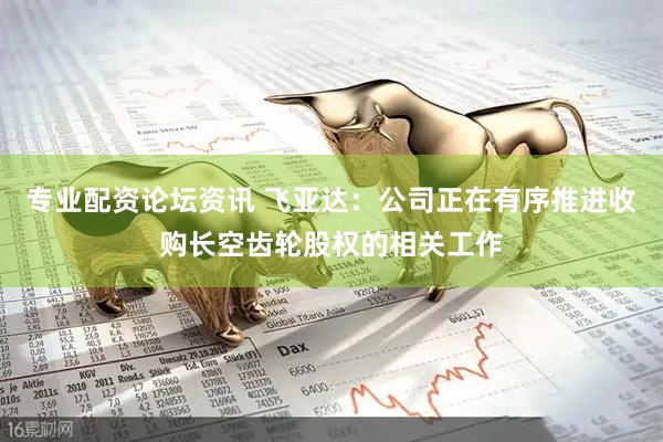专业配资论坛资讯 飞亚达：公司正在有序推进收购长空齿轮股权的相关工作