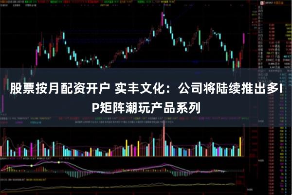 股票按月配资开户 实丰文化：公司将陆续推出多IP矩阵潮玩产品系列