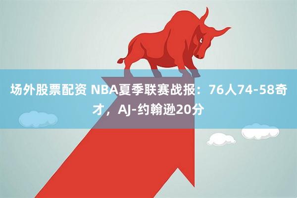场外股票配资 NBA夏季联赛战报：76人74-58奇才，AJ-约翰逊20分