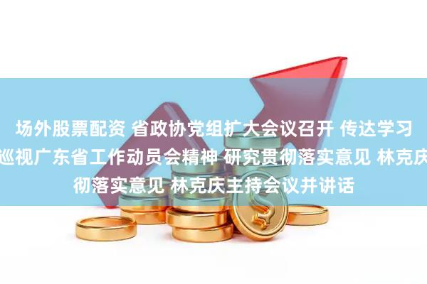 场外股票配资 省政协党组扩大会议召开 传达学习中央第八巡视组巡视广东省工作动员会精神 研究贯彻落实意见 林克庆主持会议并讲话