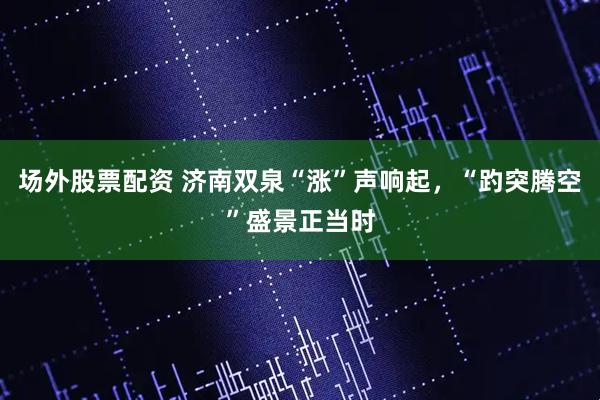 场外股票配资 济南双泉“涨”声响起，“趵突腾空”盛景正当时