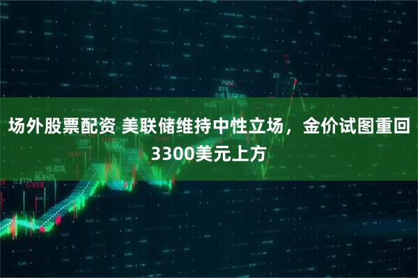 场外股票配资 美联储维持中性立场，金价试图重回3300美元上方