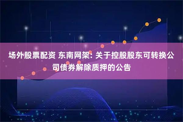 场外股票配资 东南网架: 关于控股股东可转换公司债券解除质押的公告