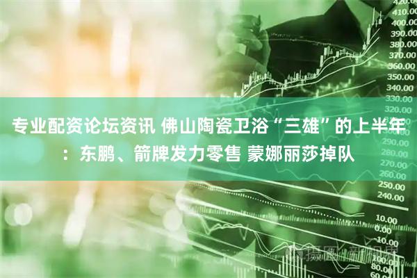 专业配资论坛资讯 佛山陶瓷卫浴“三雄”的上半年：东鹏、箭牌发力零售 蒙娜丽莎掉队