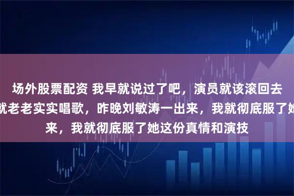 场外股票配资 我早就说过了吧，演员就该滚回去好好演戏，歌手就老老实实唱歌，昨晚刘敏涛一出来，我就彻底服了她这份真情和演技