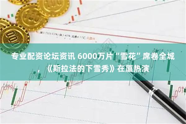 专业配资论坛资讯 6000万片“雪花”席卷全城，《斯拉法的下雪秀》在厦热演