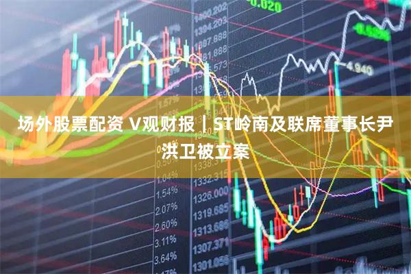 场外股票配资 V观财报｜ST岭南及联席董事长尹洪卫被立案