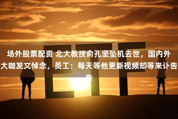 场外股票配资 北大教授俞孔坚坠机去世，国内外大咖发文悼念，员工：每天等他更新视频却等来讣告