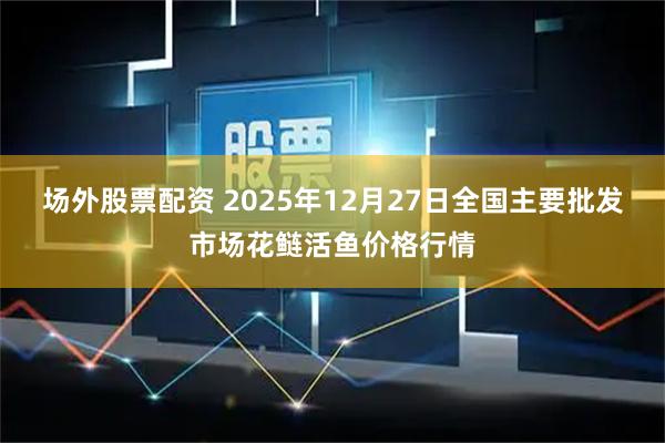 场外股票配资 2025年12月27日全国主要批发市场花鲢活鱼价格行情