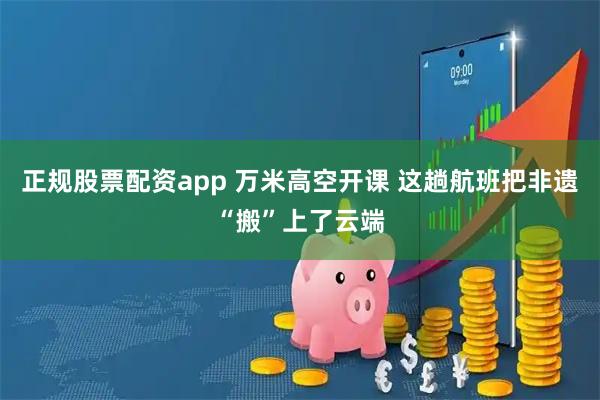 正规股票配资app 万米高空开课 这趟航班把非遗“搬”上了云端