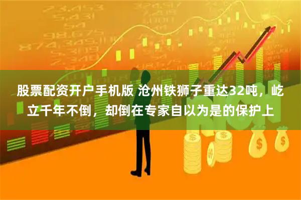 股票配资开户手机版 沧州铁狮子重达32吨，屹立千年不倒，却倒在专家自以为是的保护上