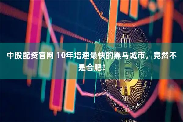 中股配资官网 10年增速最快的黑马城市，竟然不是合肥！