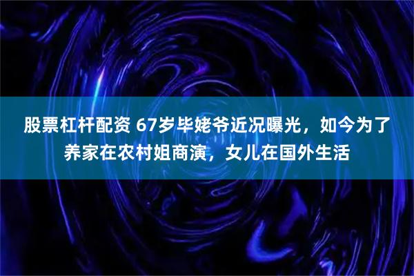 股票杠杆配资 67岁毕姥爷近况曝光，如今为了养家在农村姐商演，女儿在国外生活