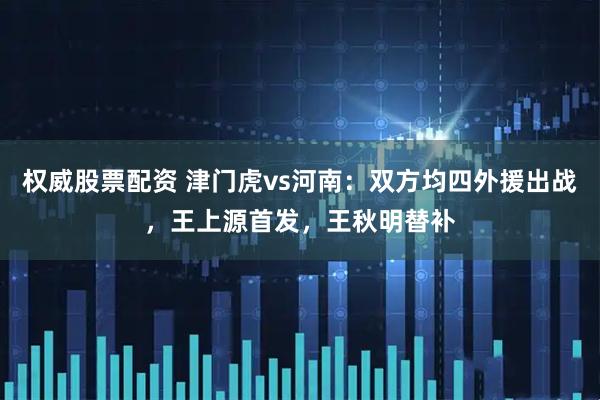 权威股票配资 津门虎vs河南：双方均四外援出战，王上源首发，王秋明替补