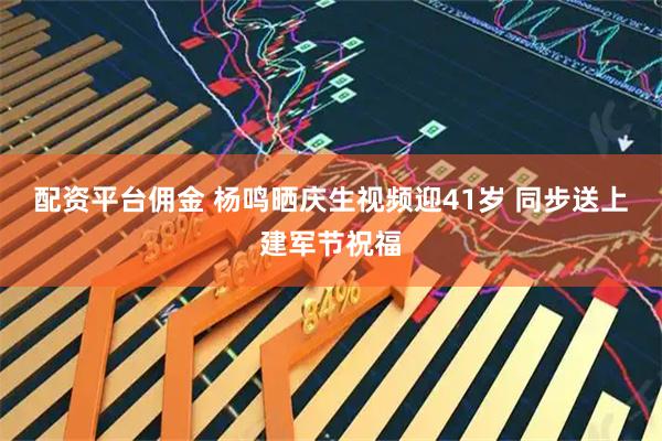 配资平台佣金 杨鸣晒庆生视频迎41岁 同步送上建军节祝福