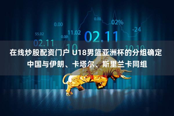在线炒股配资门户 U18男篮亚洲杯的分组确定 中国与伊朗、卡塔尔、斯里兰卡同组